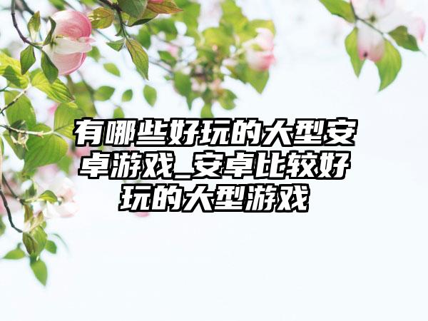 有哪些好玩的大型安卓游戏_安卓比较好玩的大型游戏