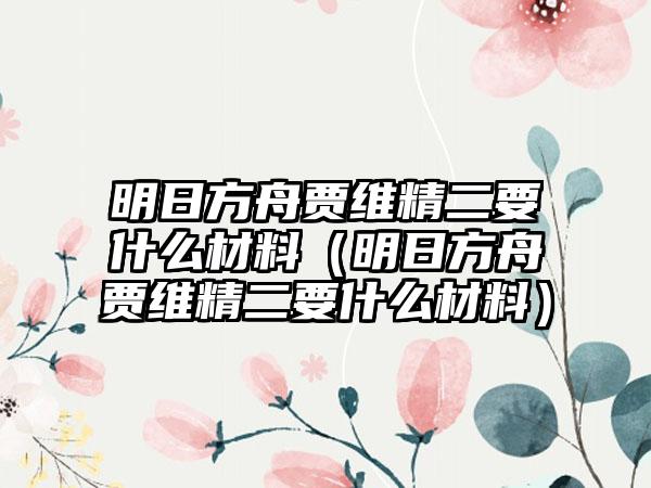 明日方舟贾维精二要什么材料（明日方舟贾维精二要什么材料）