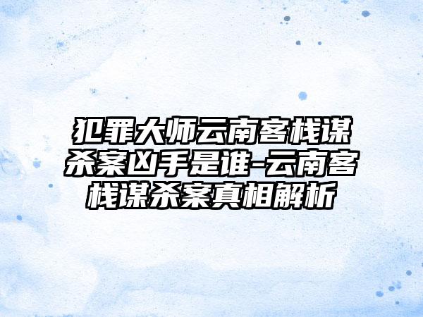犯罪大师云南客栈谋杀案凶手是谁-云南客栈谋杀案真相解析
