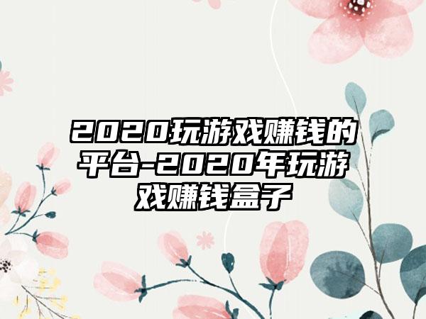 2020玩游戏赚钱的平台-2020年玩游戏赚钱盒子