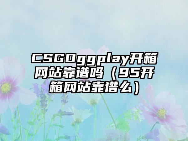 CSGOggplay开箱网站靠谱吗（95开箱网站靠谱么）