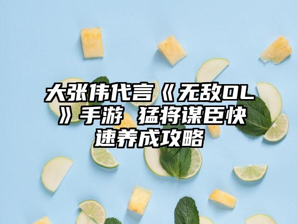 大张伟代言《无敌OL》手游 猛将谋臣快速养成攻略