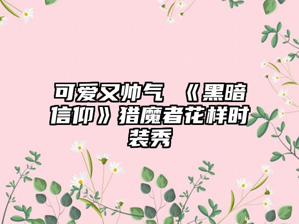 可爱又帅气 《黑暗信仰》猎魔者花样时装秀