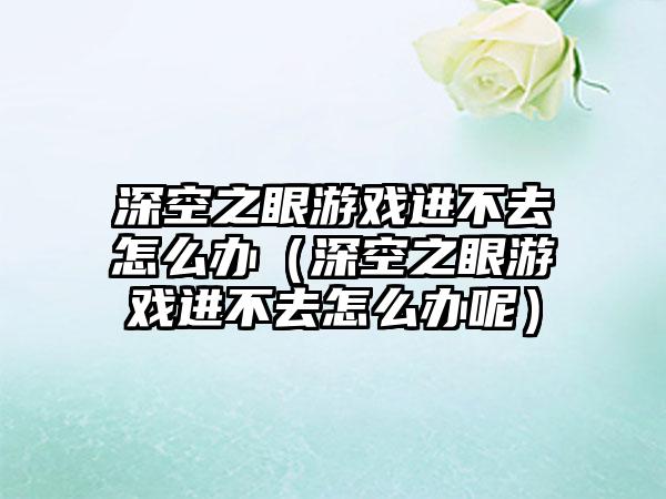 深空之眼游戏进不去怎么办（深空之眼游戏进不去怎么办呢）