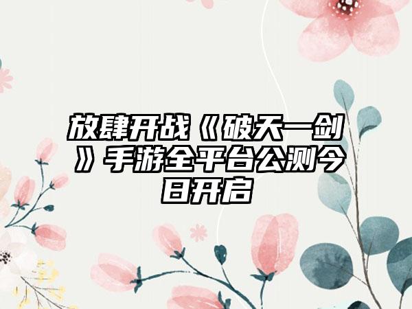 放肆开战《破天一剑》手游全平台公测今日开启