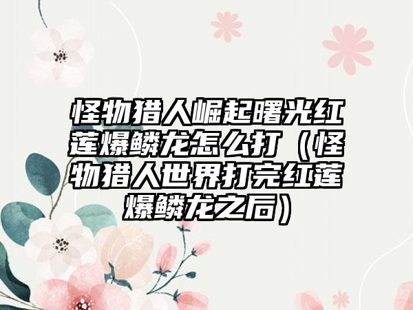 怪物猎人崛起曙光红莲爆鳞龙怎么打（怪物猎人世界打完红莲爆鳞龙之后）