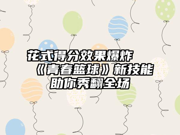 花式得分效果爆炸 《青春篮球》新技能助你秀翻全场