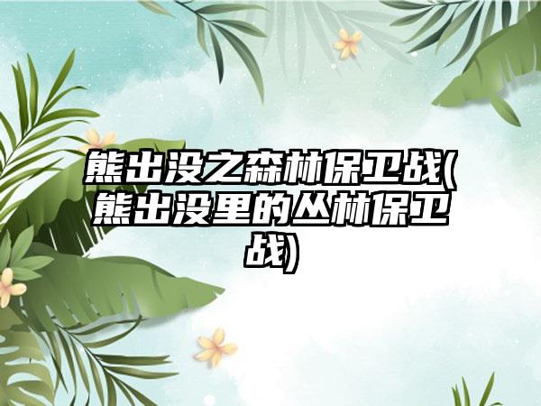 熊出没之森林保卫战(熊出没里的丛林保卫战)