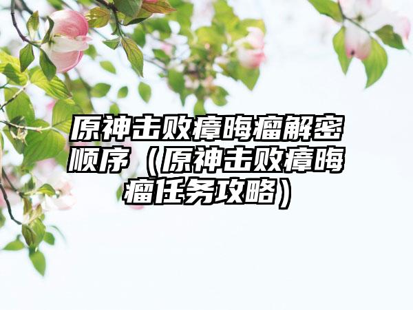 原神击败瘴晦瘤解密顺序（原神击败瘴晦瘤任务攻略）