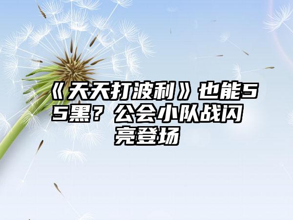 《天天打波利》也能55黑？公会小队战闪亮登场