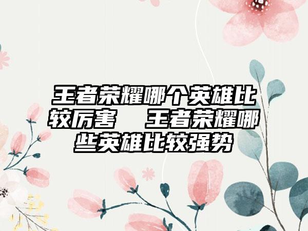 王者荣耀哪个英雄比较厉害  王者荣耀哪些英雄比较强势