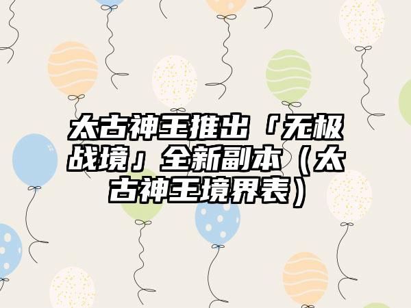 太古神王推出「无极战境」全新副本（太古神王境界表）