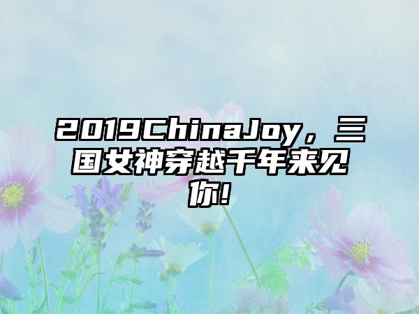 2019ChinaJoy，三国女神穿越千年来见你!