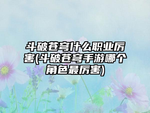 斗破苍穹什么职业厉害(斗破苍穹手游哪个角色最厉害)