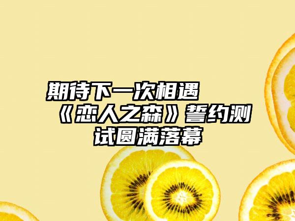 期待下一次相遇  《恋人之森》誓约测试圆满落幕