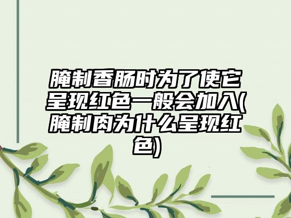 腌制香肠时为了使它呈现红色一般会加入(腌制肉为什么呈现红色)
