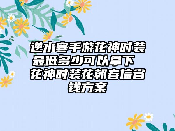 逆水寒手游花神时装最低多少可以拿下 花神时装花朝春信省钱方案