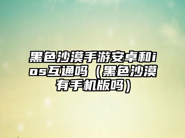 黑色沙漠手游安卓和ios互通吗（黑色沙漠有手机版吗）