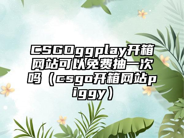 CSGOggplay开箱网站可以免费抽一次吗（csgo开箱网站piggy）