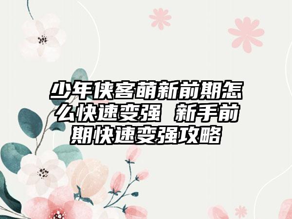 少年侠客萌新前期怎么快速变强 新手前期快速变强攻略