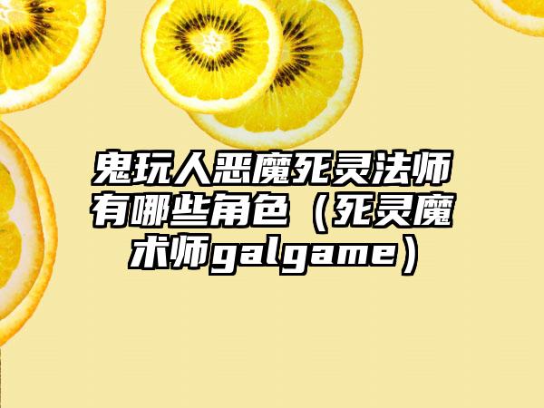 鬼玩人恶魔死灵法师有哪些角色（死灵魔术师galgame）