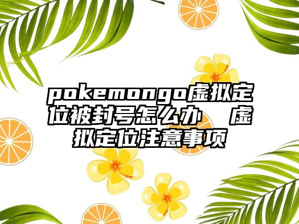 pokemongo虚拟定位被封号怎么办  虚拟定位注意事项