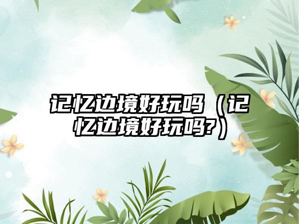 记忆边境好玩吗（记忆边境好玩吗?）