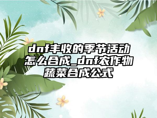 dnf丰收的季节活动怎么合成_dnf农作物蔬菜合成公式