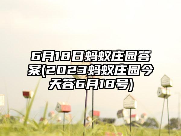 6月18日蚂蚁庄园答案(2023蚂蚁庄园今天答6月18号)