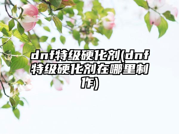 dnf特级硬化剂(dnf特级硬化剂在哪里制作)