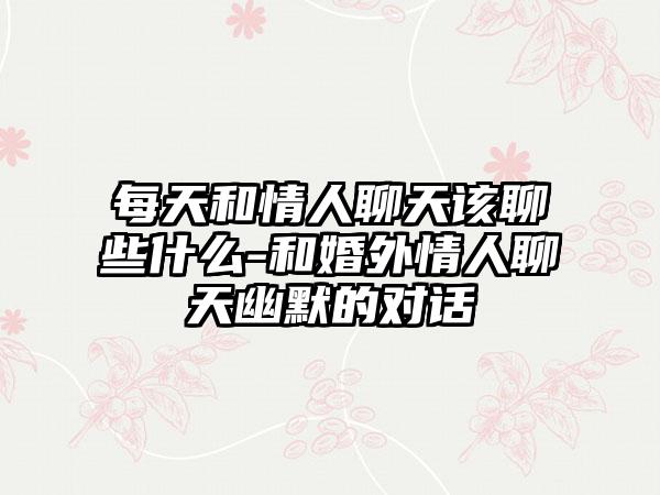 每天和情人聊天该聊些什么-和婚外情人聊天幽默的对话