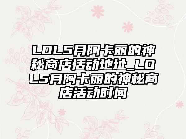 LOL5月阿卡丽的神秘商店活动地址_LOL5月阿卡丽的神秘商店活动时间