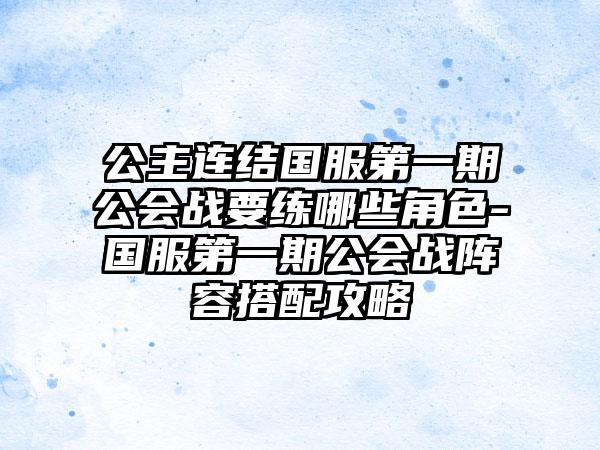 公主连结国服第一期公会战要练哪些角色-国服第一期公会战阵容搭配攻略