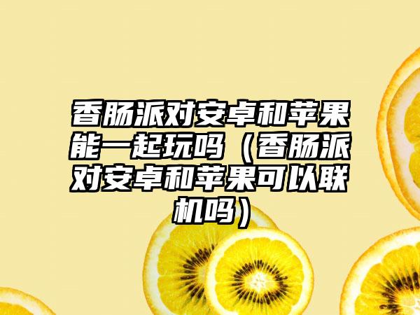 香肠派对安卓和苹果能一起玩吗（香肠派对安卓和苹果可以联机吗）