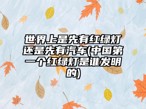 世界上是先有红绿灯还是先有汽车(中国第一个红绿灯是谁发明的)