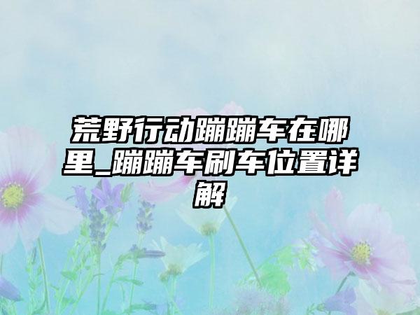 荒野行动蹦蹦车在哪里_蹦蹦车刷车位置详解
