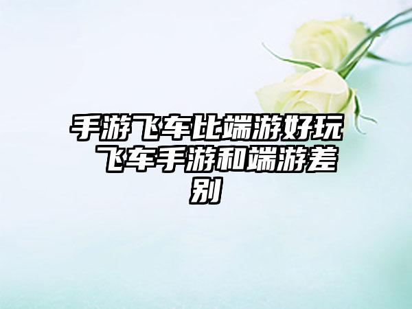 手游飞车比端游好玩 飞车手游和端游差别