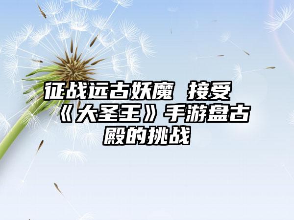 征战远古妖魔 接受《大圣王》手游盘古殿的挑战
