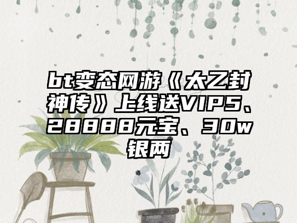 bt变态网游《太乙封神传》上线送VIP5、28888元宝、30w银两