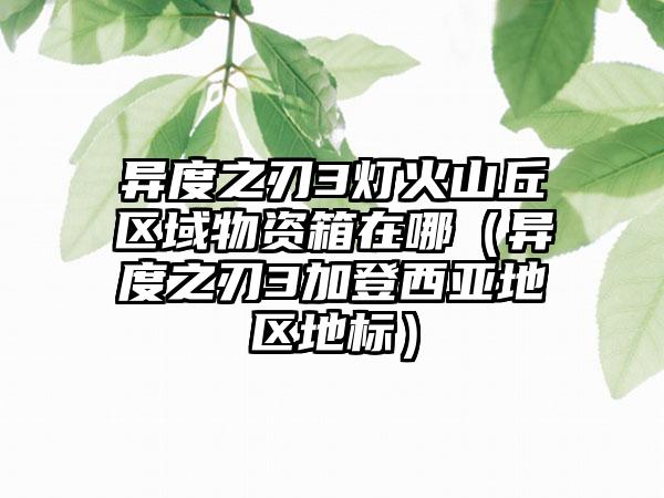 异度之刃3灯火山丘区域物资箱在哪（异度之刃3加登西亚地区地标）