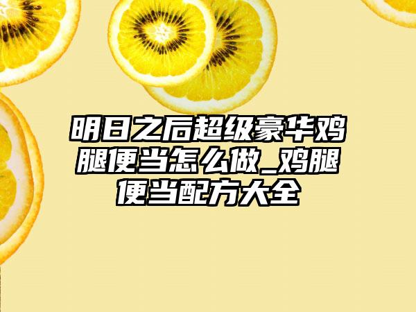 明日之后超级豪华鸡腿便当怎么做_鸡腿便当配方大全