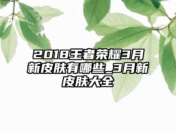2018王者荣耀3月新皮肤有哪些_3月新皮肤大全