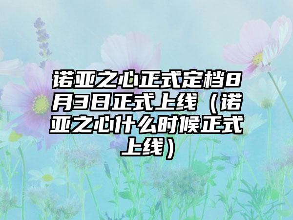 诺亚之心正式定档8月3日正式上线（诺亚之心什么时候正式上线）