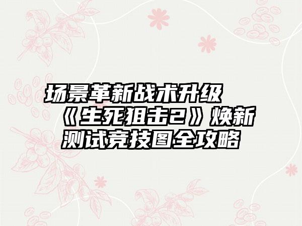 场景革新战术升级 《生死狙击2》焕新测试竞技图全攻略