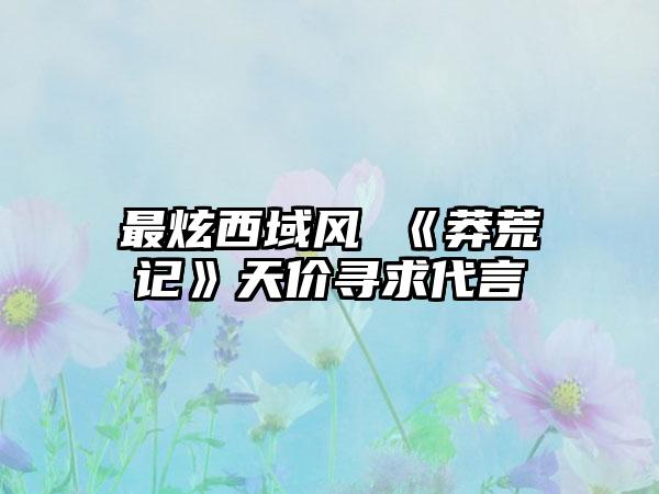 最炫西域风 《莽荒记》天价寻求代言