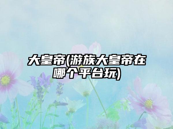 大皇帝(游族大皇帝在哪个平台玩)