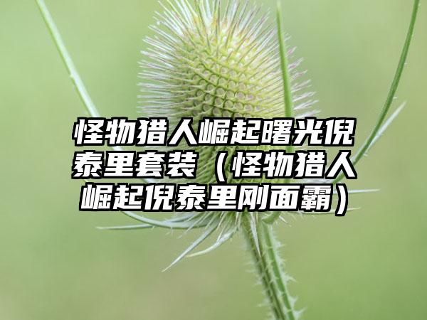 怪物猎人崛起曙光倪泰里套装（怪物猎人崛起倪泰里刚面霸）