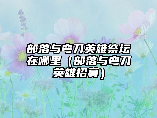 部落与弯刀英雄祭坛在哪里（部落与弯刀英雄招募）