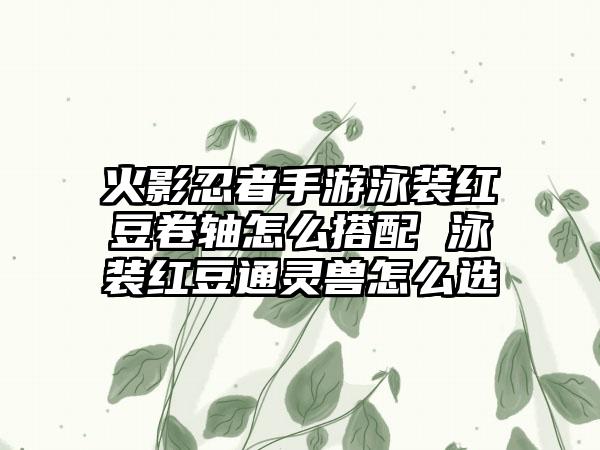 火影忍者手游泳装红豆卷轴怎么搭配 泳装红豆通灵兽怎么选