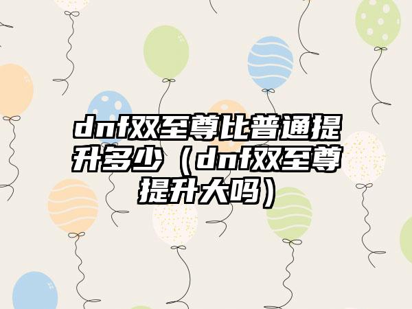 dnf双至尊比普通提升多少（dnf双至尊提升大吗）